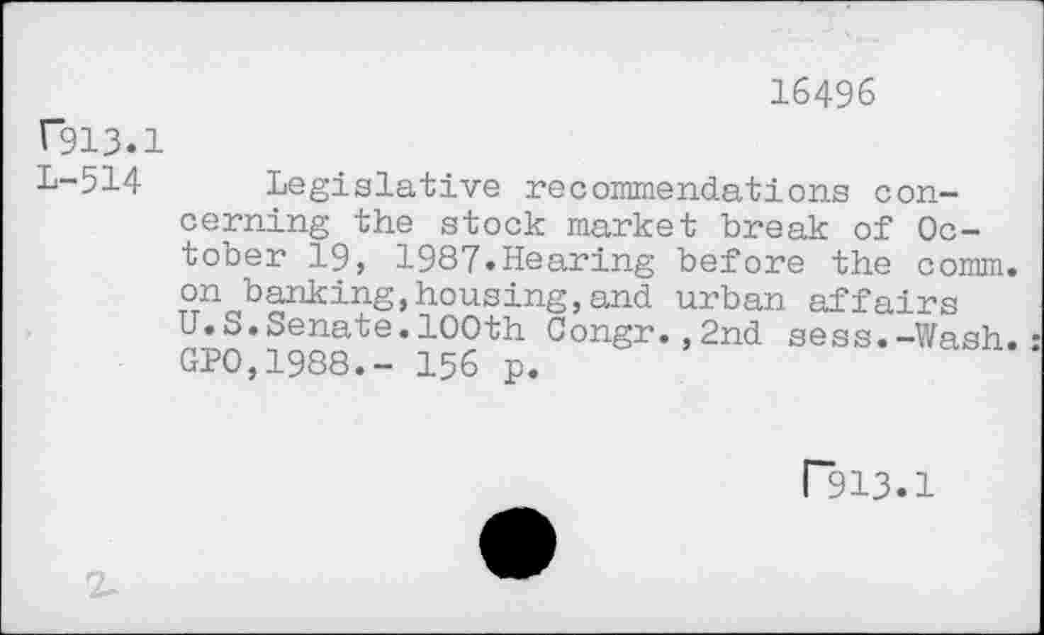 ﻿16496
C913.1
1-514 Legislative recommendations concerning the stock market break of October 19, 1987.Hearing before the comm, on banking,housing,and urban affairs U.S.Senate.100th Congr.,2nd sess.-Wash. GP0,1988.- 156 p.
P913.1